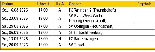 Datum,Uhrzeit,H / A,Gegner,Ergebnis,So., 16.08.2026,17:00,A,FC Teningen 2 (Freundschaft),,So., 23.08.2026,13:00,A,SV ...